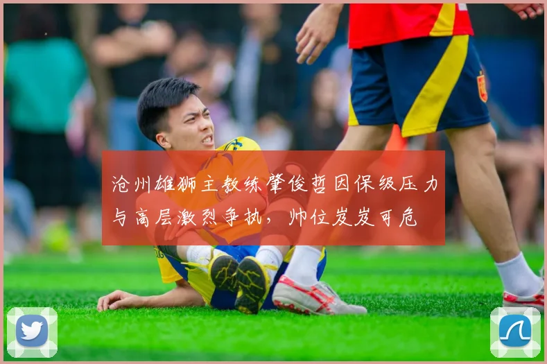 沧州雄狮主教练肇俊哲因保级压力与高层激烈争执,帅位岌岌可危