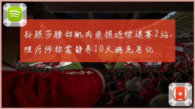孙颖莎腰部肌肉劳损连续退赛2站,理疗师称需静养10天避免恶化