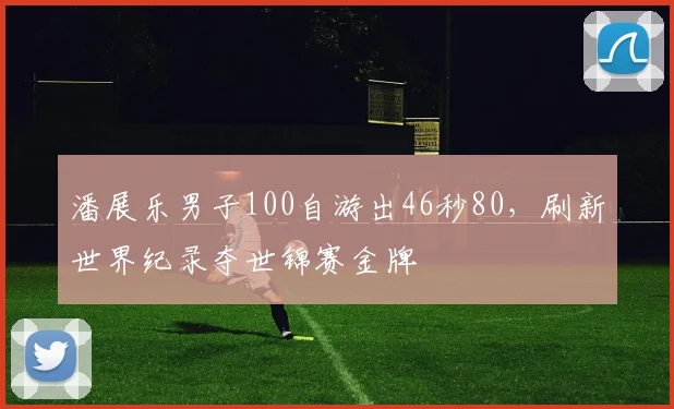 潘展乐男子100自游出46秒80，刷新世界纪录夺世锦赛金牌