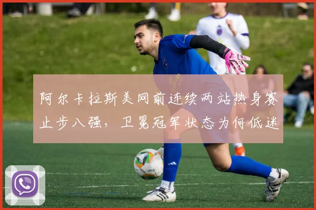 阿尔卡拉斯美网前连续两站热身赛止步八强，卫冕冠军状态为何低迷？