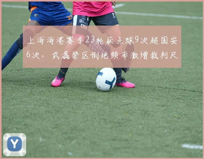 上海海港赛季23轮获点球9次超国安6次，武磊禁区倒地频率激增裁判尺度再成焦点