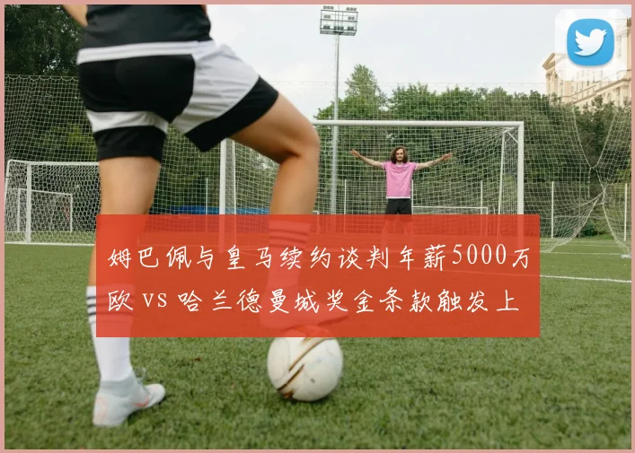 姆巴佩与皇马续约谈判年薪5000万欧 vs 哈兰德曼城奖金条款触发上限对比