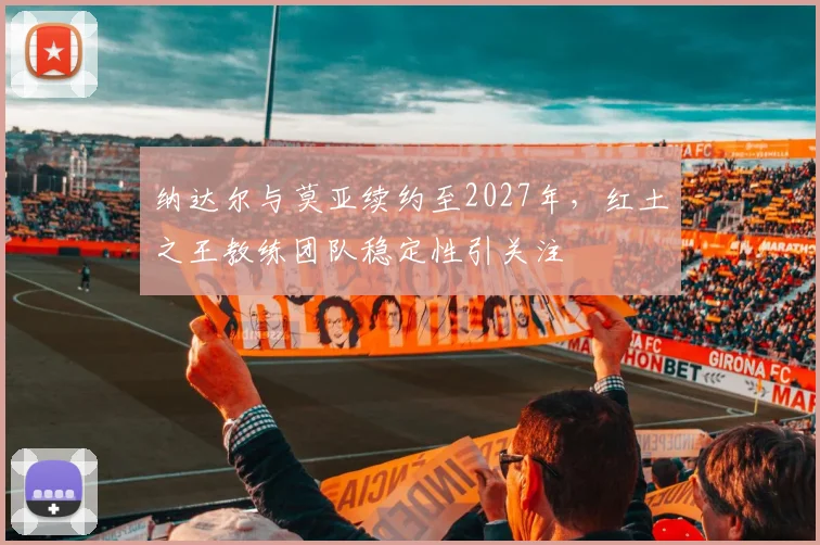 纳达尔与莫亚续约至2027年,红土之王教练团队稳定性引关注