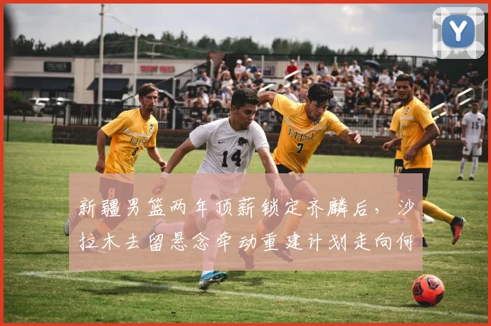 新疆男篮两年顶薪锁定齐麟后，沙拉木去留悬念牵动重建计划走向何方？