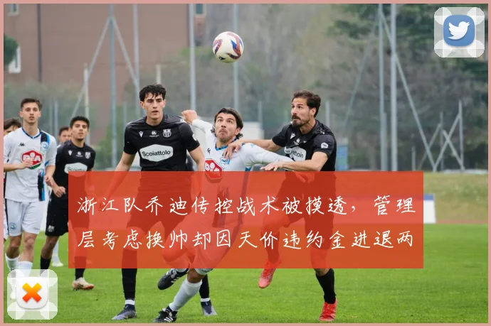 浙江队乔迪传控战术被摸透,管理层考虑换帅却因天价违约金进退两难